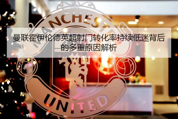 曼联霍伊伦德英超射门转化率持续低迷背后的多重原因解析